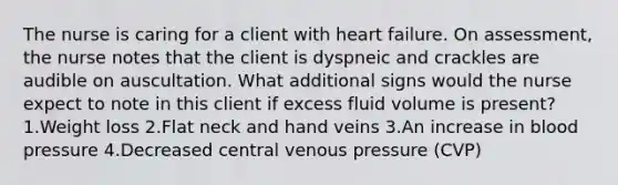 The nurse is caring for a client with heart failure. On assessment, the nurse notes that the client is dyspneic and crackles are audible on auscultation. What additional signs would the nurse expect to note in this client if excess fluid volume is present?1.Weight loss 2.Flat neck and hand veins 3.An increase in <a href='https://www.questionai.com/knowledge/kD0HacyPBr-blood-pressure' class='anchor-knowledge'>blood pressure</a> 4.Decreased central venous pressure (CVP)