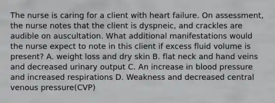 The nurse is caring for a client with heart failure. On assessment, the nurse notes that the client is dyspneic, and crackles are audible on auscultation. What additional manifestations would the nurse expect to note in this client if excess fluid volume is present? A. weight loss and dry skin B. flat neck and hand veins and decreased urinary output C. An increase in blood pressure and increased respirations D. Weakness and decreased central venous pressure(CVP)