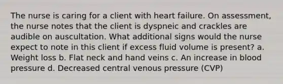 The nurse is caring for a client with heart failure. On assessment, the nurse notes that the client is dyspneic and crackles are audible on auscultation. What additional signs would the nurse expect to note in this client if excess fluid volume is present? a. Weight loss b. Flat neck and hand veins c. An increase in blood pressure d. Decreased central venous pressure (CVP)