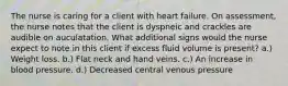 The nurse is caring for a client with heart failure. On assessment, the nurse notes that the client is dyspneic and crackles are audible on auculatation. What additional signs would the nurse expect to note in this client if excess fluid volume is present? a.) Weight loss. b.) Flat neck and hand veins. c.) An increase in blood pressure. d.) Decreased central venous pressure