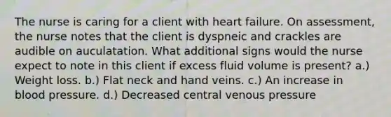 The nurse is caring for a client with heart failure. On assessment, the nurse notes that the client is dyspneic and crackles are audible on auculatation. What additional signs would the nurse expect to note in this client if excess fluid volume is present? a.) Weight loss. b.) Flat neck and hand veins. c.) An increase in blood pressure. d.) Decreased central venous pressure