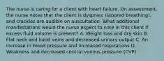 The nurse is caring for a client with heart failure. On assessment, the nurse notes that the client is dyspneic (labored breathing), and crackles are audible on auscultation. What additional manifestations would the nurse expect to note in this client if excess fluid volume is present? A. Weight loss and dry skin B. Flat neck and hand veins and decreased urinary output C. An increase in blood pressure and increased respirations D. Weakness and decreased central venous pressure (CVP)