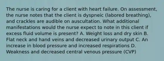 The nurse is caring for a client with heart failure. On assessment, the nurse notes that the client is dyspneic (labored breathing), and crackles are audible on auscultation. What additional manifestations would the nurse expect to note in this client if excess fluid volume is present? A. Weight loss and dry skin B. Flat neck and hand veins and decreased urinary output C. An increase in blood pressure and increased respirations D. Weakness and decreased central venous pressure (CVP)