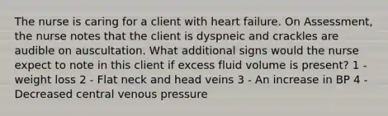 The nurse is caring for a client with heart failure. On Assessment, the nurse notes that the client is dyspneic and crackles are audible on auscultation. What additional signs would the nurse expect to note in this client if excess fluid volume is present? 1 - weight loss 2 - Flat neck and head veins 3 - An increase in BP 4 - Decreased central venous pressure