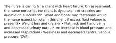 The nurse is caring for a client with heart failure. On assessment, the nurse notesthat the client is dyspneic, and crackles are audible on auscultation. What additional manifestations would the nurse expect to note in this client if excess fluid volume is present?• Weight loss and dry skin• Flat neck and hand veins and decreased urinary output• An increase in blood pressure and increased respirations• Weakness and decreased central venous pressure (CVP)