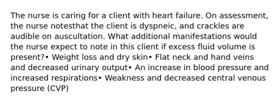 The nurse is caring for a client with heart failure. On assessment, the nurse notesthat the client is dyspneic, and crackles are audible on auscultation. What additional manifestations would the nurse expect to note in this client if excess fluid volume is present?• Weight loss and dry skin• Flat neck and hand veins and decreased urinary output• An increase in blood pressure and increased respirations• Weakness and decreased central venous pressure (CVP)