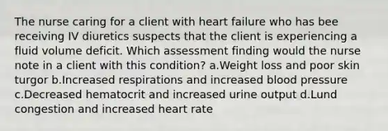 The nurse caring for a client with heart failure who has bee receiving IV diuretics suspects that the client is experiencing a fluid volume deficit. Which assessment finding would the nurse note in a client with this condition? a.Weight loss and poor skin turgor b.Increased respirations and increased blood pressure c.Decreased hematocrit and increased urine output d.Lund congestion and increased heart rate