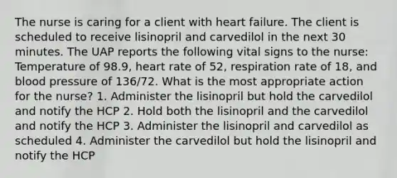 The nurse is caring for a client with heart failure. The client is scheduled to receive lisinopril and carvedilol in the next 30 minutes. The UAP reports the following vital signs to the nurse: Temperature of 98.9, heart rate of 52, respiration rate of 18, and blood pressure of 136/72. What is the most appropriate action for the nurse? 1. Administer the lisinopril but hold the carvedilol and notify the HCP 2. Hold both the lisinopril and the carvedilol and notify the HCP 3. Administer the lisinopril and carvedilol as scheduled 4. Administer the carvedilol but hold the lisinopril and notify the HCP