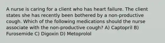 A nurse is caring for a client who has heart failure. The client states she has recently been bothered by a non-productive cough. Which of the following medications should the nurse associate with the non-productive cough? A) Captopril B) Furosemide C) Digoxin D) Metoprolol