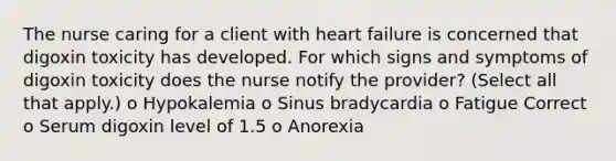 The nurse caring for a client with heart failure is concerned that digoxin toxicity has developed. For which signs and symptoms of digoxin toxicity does the nurse notify the provider? (Select all that apply.) o Hypokalemia o Sinus bradycardia o Fatigue Correct o Serum digoxin level of 1.5 o Anorexia