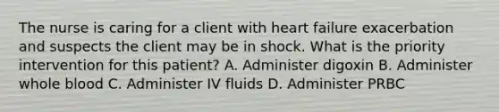 The nurse is caring for a client with heart failure exacerbation and suspects the client may be in shock. What is the priority intervention for this patient? A. Administer digoxin B. Administer whole blood C. Administer IV fluids D. Administer PRBC