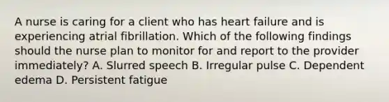 A nurse is caring for a client who has heart failure and is experiencing atrial fibrillation. Which of the following findings should the nurse plan to monitor for and report to the provider immediately? A. Slurred speech B. Irregular pulse C. Dependent edema D. Persistent fatigue