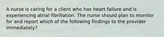 A nurse is caring for a client who has heart failure and is experiencing atrial fibrillation. The nurse should plan to monitor for and report which of the following findings to the provider immediately?