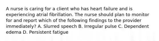 A nurse is caring for a client who has heart failure and is experiencing atrial fibrillation. The nurse should plan to monitor for and report which of the following findings to the provider immediately? A. Slurred speech B. Irregular pulse C. Dependent edema D. Persistent fatigue