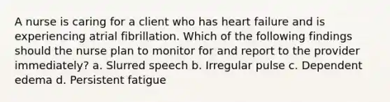 A nurse is caring for a client who has heart failure and is experiencing atrial fibrillation. Which of the following findings should the nurse plan to monitor for and report to the provider immediately? a. Slurred speech b. Irregular pulse c. Dependent edema d. Persistent fatigue