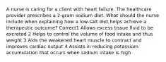 A nurse is caring for a client with heart failure. The healthcare provider prescribes a 2-gram sodium diet. What should the nurse include when explaining how a low-salt diet helps achieve a therapeutic outcome? Correct1 Allows excess tissue fluid to be excreted 2 Helps to control the volume of food intake and thus weight 3 Aids the weakened heart muscle to contract and improves cardiac output 4 Assists in reducing potassium accumulation that occurs when sodium intake is high