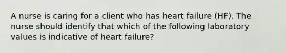 A nurse is caring for a client who has heart failure (HF). The nurse should identify that which of the following laboratory values is indicative of heart failure?