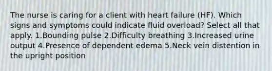 The nurse is caring for a client with heart failure (HF). Which signs and symptoms could indicate fluid overload? Select all that apply. 1.Bounding pulse 2.Difficulty breathing 3.Increased urine output 4.Presence of dependent edema 5.Neck vein distention in the upright position