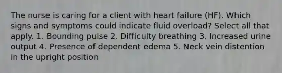 The nurse is caring for a client with heart failure (HF). Which signs and symptoms could indicate fluid overload? Select all that apply. 1. Bounding pulse 2. Difficulty breathing 3. Increased urine output 4. Presence of dependent edema 5. Neck vein distention in the upright position