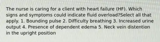 The nurse is caring for a client with heart failure (HF). Which signs and symptoms could indicate fluid overload?Select all that apply. 1. Bounding pulse 2. Difficulty breathing 3. Increased urine output 4. Presence of dependent edema 5. Neck vein distention in the upright position