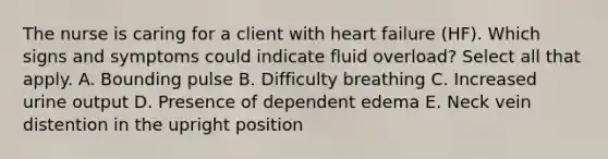 The nurse is caring for a client with heart failure (HF). Which signs and symptoms could indicate fluid overload? Select all that apply. A. Bounding pulse B. Difficulty breathing C. Increased urine output D. Presence of dependent edema E. Neck vein distention in the upright position