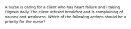 A nurse is caring for a client who has heart failure and i taking Digoxin daily. The client refused breakfast and is complaining of nausea and weakness. Which of the following actions should be a priority for the nurse?