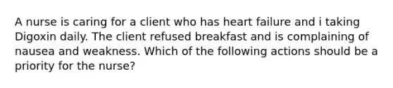 A nurse is caring for a client who has heart failure and i taking Digoxin daily. The client refused breakfast and is complaining of nausea and weakness. Which of the following actions should be a priority for the nurse?