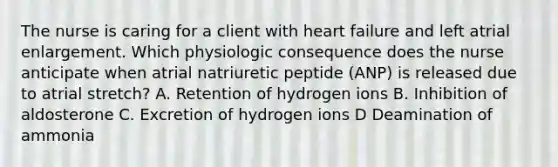 The nurse is caring for a client with heart failure and left atrial enlargement. Which physiologic consequence does the nurse anticipate when atrial natriuretic peptide (ANP) is released due to atrial stretch? A. Retention of hydrogen ions B. Inhibition of aldosterone C. Excretion of hydrogen ions D Deamination of ammonia