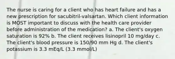 The nurse is caring for a client who has heart failure and has a new prescription for sacubitril-valsartan. Which client information is MOST important to discuss with the health care provider before administration of the medication? a. The client's oxygen saturation is 92% b. The client receives lisinopril 10 mg/day c. The client's blood pressure is 150/90 mm Hg d. The client's potassium is 3.3 mEq/L (3.3 mmol/L)