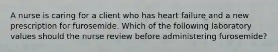 A nurse is caring for a client who has heart failure and a new prescription for furosemide. Which of the following laboratory values should the nurse review before administering furosemide?