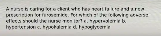 A nurse is caring for a client who has heart failure and a new prescription for furosemide. For which of the following adverse effects should the nurse monitor? a. hypervolemia b. hypertension c. hypokalemia d. hypoglycemia