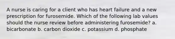 A nurse is caring for a client who has heart failure and a new prescription for furosemide. Which of the following lab values should the nurse review before administering furosemide? a. bicarbonate b. carbon dioxide c. potassium d. phosphate