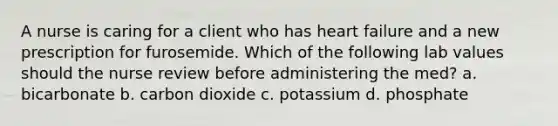 A nurse is caring for a client who has heart failure and a new prescription for furosemide. Which of the following lab values should the nurse review before administering the med? a. bicarbonate b. carbon dioxide c. potassium d. phosphate