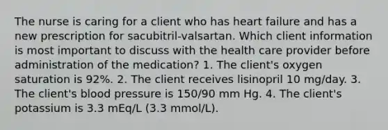 The nurse is caring for a client who has heart failure and has a new prescription for sacubitril-valsartan. Which client information is most important to discuss with the health care provider before administration of the medication? 1. The client's oxygen saturation is 92%. 2. The client receives lisinopril 10 mg/day. 3. The client's blood pressure is 150/90 mm Hg. 4. The client's potassium is 3.3 mEq/L (3.3 mmol/L).