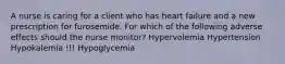 A nurse is caring for a client who has heart failure and a new prescription for furosemide. For which of the following adverse effects should the nurse monitor? Hypervolemia Hypertension Hypokalemia !!! Hypoglycemia