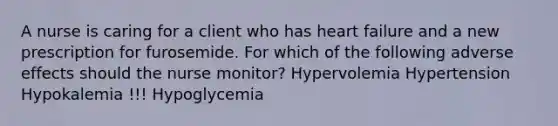 A nurse is caring for a client who has heart failure and a new prescription for furosemide. For which of the following adverse effects should the nurse monitor? Hypervolemia Hypertension Hypokalemia !!! Hypoglycemia