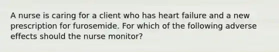 A nurse is caring for a client who has heart failure and a new prescription for furosemide. For which of the following adverse effects should the nurse monitor?