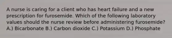 A nurse is caring for a client who has heart failure and a new prescription for furosemide. Which of the following laboratory values should the nurse review before administering furosemide? A.) Bicarbonate B.) Carbon dioxide C.) Potassium D.) Phosphate