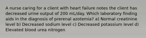 A nurse caring for a client with heart failure notes the client has decreased urine output of 200 mL/day. Which laboratory finding aids in the diagnosis of prerenal azotemia? a) Normal creatinine level b) Decreased sodium level c) Decreased potassium level d) Elevated blood urea nitrogen