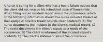 A nurse is caring for a client who has a heart failure notices that the client did not receive his scheduled dose of furosemide. When filling out an incident report about the occurrence, which of the following information should the nurse include? (Select all that apply.) A) Client's breath sounds clear bilaterally. B) The nurse documents the incident in the client's medical record. C) The nurse documents the client's status as a result of the occurrence. D) The client is informed of the incident report's contents. E) The client's statement about the occurrence.