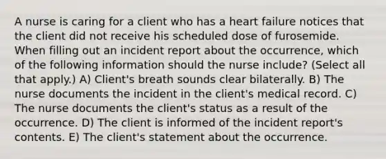 A nurse is caring for a client who has a heart failure notices that the client did not receive his scheduled dose of furosemide. When filling out an incident report about the occurrence, which of the following information should the nurse include? (Select all that apply.) A) Client's breath sounds clear bilaterally. B) The nurse documents the incident in the client's medical record. C) The nurse documents the client's status as a result of the occurrence. D) The client is informed of the incident report's contents. E) The client's statement about the occurrence.