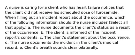 A nurse is caring for a client who has heart failure notices that the client did not receive his scheduled dose of furosemide. When filling out an incident report about the occurrence, which of the following information should the nurse include? (Select all that apply.) a. The nurse documents the client's status as a result of the occurrence. b. The client is informed of the incident report's contents. c. The client's statement about the occurrence. d. The nurse documents the incident in the client's medical record. e. Client's breath sounds clear bilaterally.