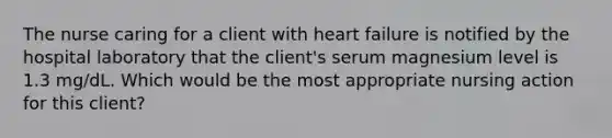 The nurse caring for a client with heart failure is notified by the hospital laboratory that the client's serum magnesium level is 1.3 mg/dL. Which would be the most appropriate nursing action for this client?