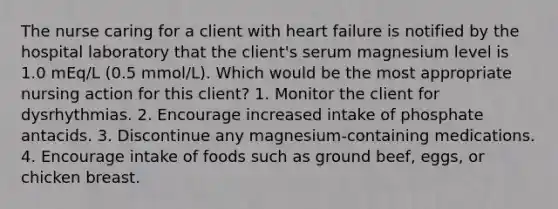 The nurse caring for a client with heart failure is notified by the hospital laboratory that the client's serum magnesium level is 1.0 mEq/L (0.5 mmol/L). Which would be the most appropriate nursing action for this client? 1. Monitor the client for dysrhythmias. 2. Encourage increased intake of phosphate antacids. 3. Discontinue any magnesium-containing medications. 4. Encourage intake of foods such as ground beef, eggs, or chicken breast.