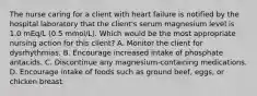 The nurse caring for a client with heart failure is notified by the hospital laboratory that the client's serum magnesium level is 1.0 mEq/L (0.5 mmol/L). Which would be the most appropriate nursing action for this client? A. Monitor the client for dysrhythmias. B. Encourage increased intake of phosphate antacids. C. Discontinue any magnesium-containing medications. D. Encourage intake of foods such as ground beef, eggs, or chicken breast.