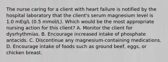 The nurse caring for a client with heart failure is notified by the hospital laboratory that the client's serum magnesium level is 1.0 mEq/L (0.5 mmol/L). Which would be the most appropriate nursing action for this client? A. Monitor the client for dysrhythmias. B. Encourage increased intake of phosphate antacids. C. Discontinue any magnesium-containing medications. D. Encourage intake of foods such as ground beef, eggs, or chicken breast.