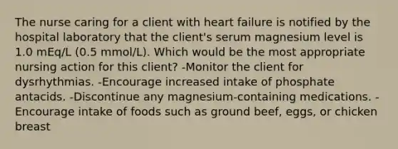 The nurse caring for a client with heart failure is notified by the hospital laboratory that the client's serum magnesium level is 1.0 mEq/L (0.5 mmol/L). Which would be the most appropriate nursing action for this client? -Monitor the client for dysrhythmias. -Encourage increased intake of phosphate antacids. -Discontinue any magnesium-containing medications. -Encourage intake of foods such as ground beef, eggs, or chicken breast