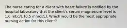 The nurse caring for a client with heart failure is notified by the hospital laboratory that the client's serum magnesium level is 1.0 mEq/L (0.5 mmol/L). Which would be the most appropriate nursing action for this client?