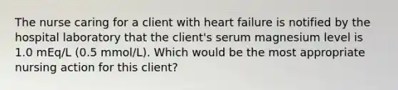 The nurse caring for a client with heart failure is notified by the hospital laboratory that the client's serum magnesium level is 1.0 mEq/L (0.5 mmol/L). Which would be the most appropriate nursing action for this client?