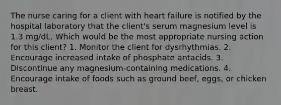 The nurse caring for a client with heart failure is notified by the hospital laboratory that the client's serum magnesium level is 1.3 mg/dL. Which would be the most appropriate nursing action for this client? 1. Monitor the client for dysrhythmias. 2. Encourage increased intake of phosphate antacids. 3. Discontinue any magnesium-containing medications. 4. Encourage intake of foods such as ground beef, eggs, or chicken breast.